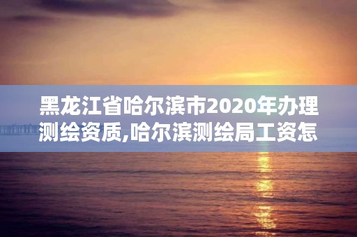 黑龙江省哈尔滨市2020年办理测绘资质,哈尔滨测绘局工资怎么样