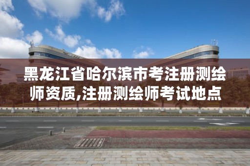 黑龙江省哈尔滨市考注册测绘师资质,注册测绘师考试地点