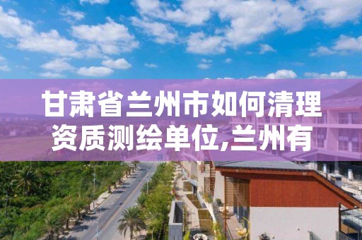 甘肃省兰州市如何清理资质测绘单位,兰州有测绘资质的公司有