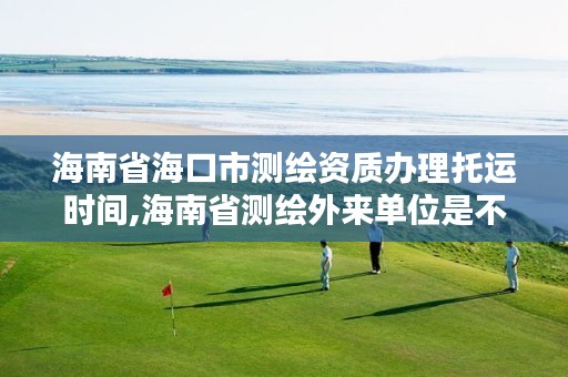 海南省海口市测绘资质办理托运时间,海南省测绘外来单位是不是放开