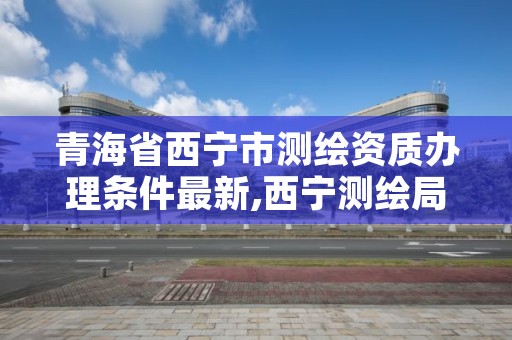 青海省西宁市测绘资质办理条件最新,西宁测绘局位置