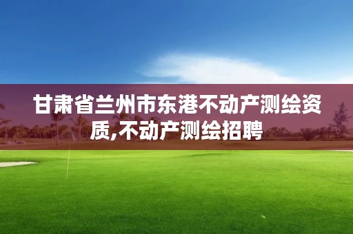 甘肃省兰州市东港不动产测绘资质,不动产测绘招聘