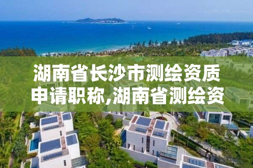 湖南省长沙市测绘资质申请职称,湖南省测绘资质管理