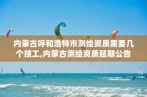 内蒙古呼和浩特市测绘资质需要几个技工,内蒙古测绘资质延期公告