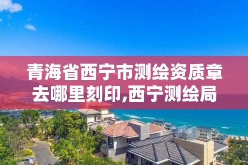 青海省西宁市测绘资质章去哪里刻印,西宁测绘局位置