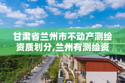 甘肃省兰州市不动产测绘资质划分,兰州有测绘资质的公司有