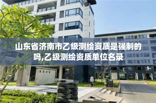 山东省济南市乙级测绘资质是强制的吗,乙级测绘资质单位名录