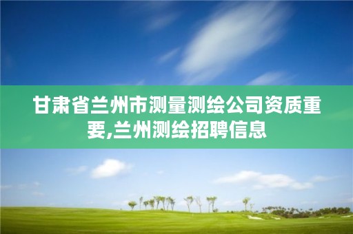 甘肃省兰州市测量测绘公司资质重要,兰州测绘招聘信息