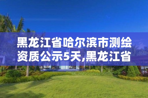 黑龙江省哈尔滨市测绘资质公示5天,黑龙江省哈尔滨市测绘局