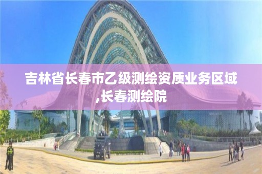 吉林省长春市乙级测绘资质业务区域,长春测绘院