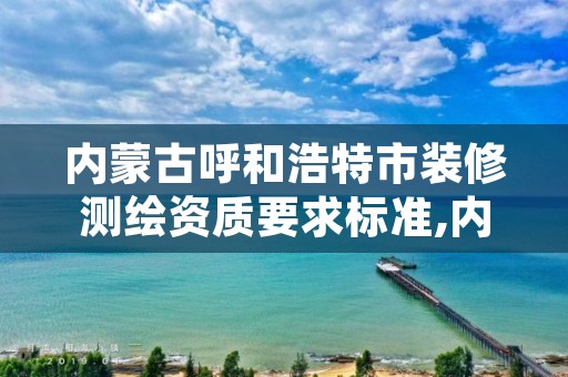 内蒙古呼和浩特市装修测绘资质要求标准,内蒙古甲级测绘资质单位