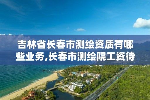 吉林省长春市测绘资质有哪些业务,长春市测绘院工资待遇