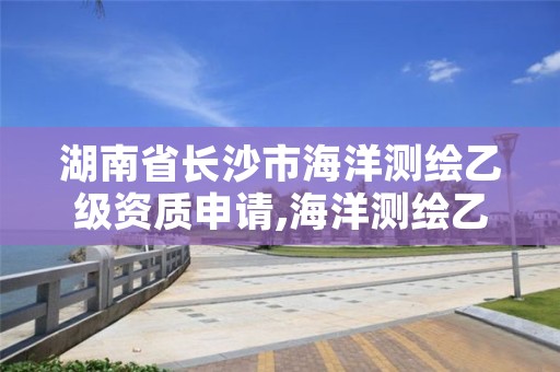 湖南省长沙市海洋测绘乙级资质申请,海洋测绘乙级资质标准