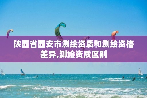 陕西省西安市测绘资质和测绘资格差异,测绘资质区别