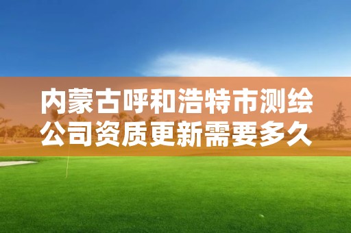 内蒙古呼和浩特市测绘公司资质更新需要多久,测绘资质变更流程