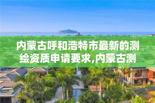 内蒙古呼和浩特市最新的测绘资质申请要求,内蒙古测绘资质代办