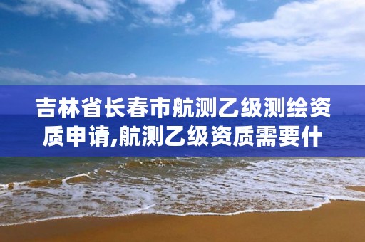 吉林省长春市航测乙级测绘资质申请,航测乙级资质需要什么