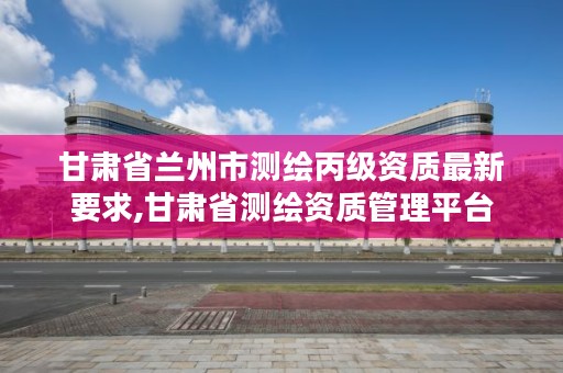 甘肃省兰州市测绘丙级资质最新要求,甘肃省测绘资质管理平台