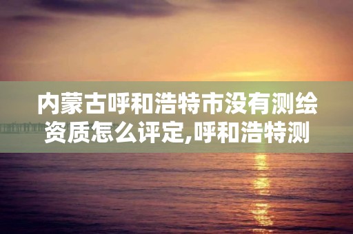 内蒙古呼和浩特市没有测绘资质怎么评定,呼和浩特测绘局属于什么单位管理