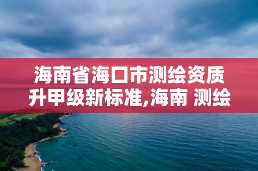 海南省海口市测绘资质升甲级新标准,海南 测绘