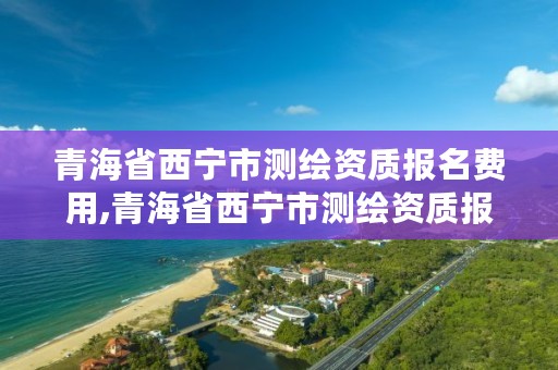 青海省西宁市测绘资质报名费用,青海省西宁市测绘资质报名费用多少