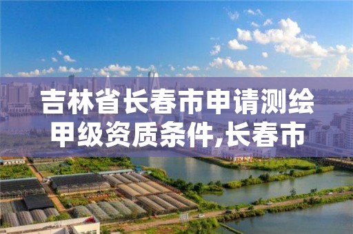 吉林省长春市申请测绘甲级资质条件,长春市测绘院属于什么单位