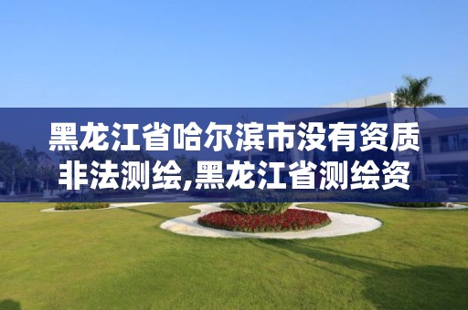 黑龙江省哈尔滨市没有资质非法测绘,黑龙江省测绘资质延期通知