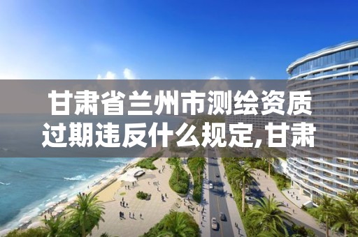 甘肃省兰州市测绘资质过期违反什么规定,甘肃省测绘资质管理平台