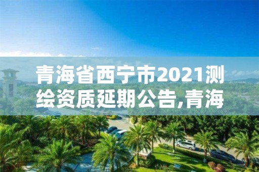 青海省西宁市2021测绘资质延期公告,青海省西宁市2021测绘资质延期公告公布