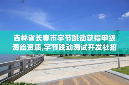 吉林省长春市字节跳动获得甲级测绘资质,字节跳动测试开发社招