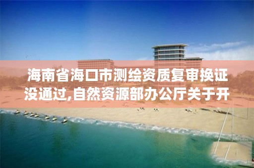 海南省海口市测绘资质复审换证没通过,自然资源部办公厅关于开展测绘资质复审换证工作的通知