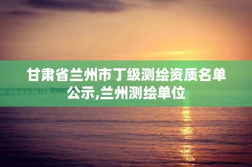 甘肃省兰州市丁级测绘资质名单公示,兰州测绘单位