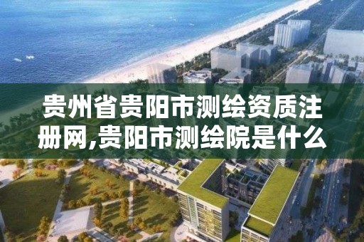 贵州省贵阳市测绘资质注册网,贵阳市测绘院是什么单位