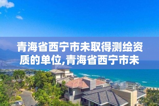 青海省西宁市未取得测绘资质的单位,青海省西宁市未取得测绘资质的单位有哪些