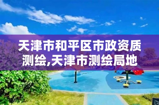 天津市和平区市政资质测绘,天津市测绘局地址