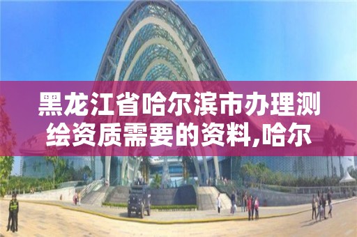 黑龙江省哈尔滨市办理测绘资质需要的资料,哈尔滨测绘局是干什么的