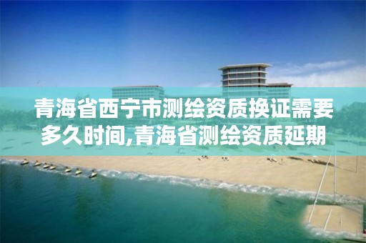 青海省西宁市测绘资质换证需要多久时间,青海省测绘资质延期公告