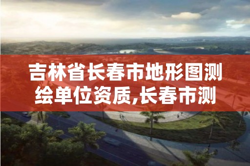 吉林省长春市地形图测绘单位资质,长春市测绘公司