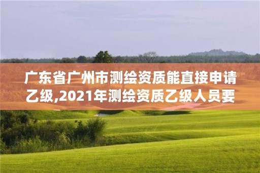 广东省广州市测绘资质能直接申请乙级,2021年测绘资质乙级人员要求