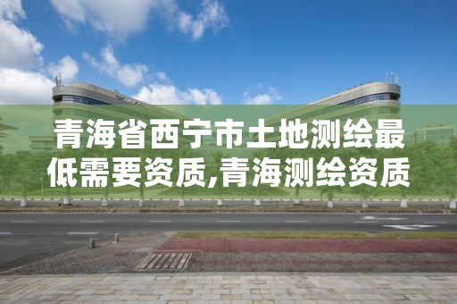 青海省西宁市土地测绘最低需要资质,青海测绘资质办理