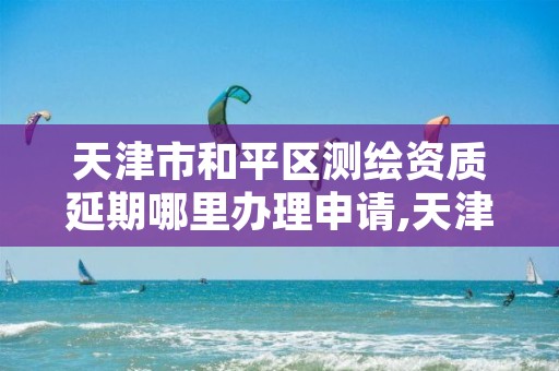 天津市和平区测绘资质延期哪里办理申请,天津市测绘收费标准