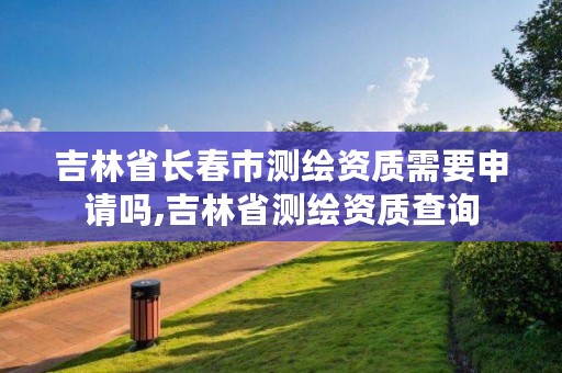 吉林省长春市测绘资质需要申请吗,吉林省测绘资质查询