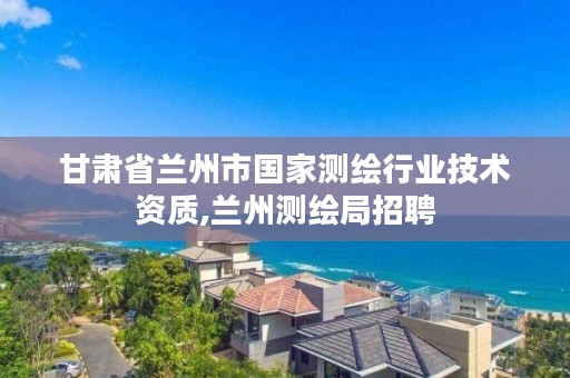 甘肃省兰州市国家测绘行业技术资质,兰州测绘局招聘