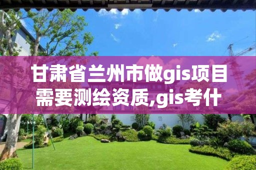 甘肃省兰州市做gis项目需要测绘资质,gis考什么证