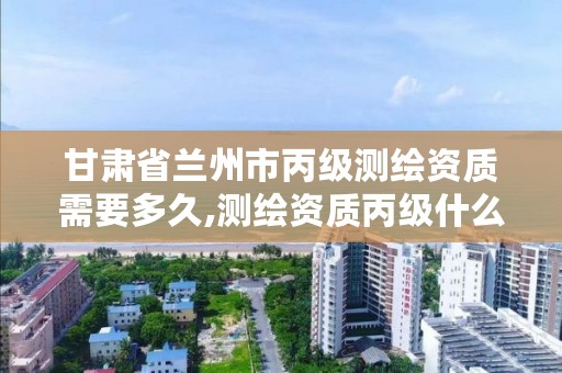 甘肃省兰州市丙级测绘资质需要多久,测绘资质丙级什么意思