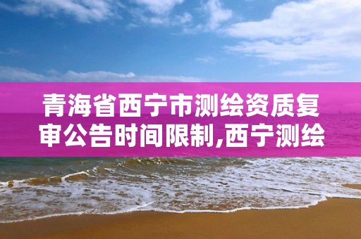 青海省西宁市测绘资质复审公告时间限制,西宁测绘院员工名单