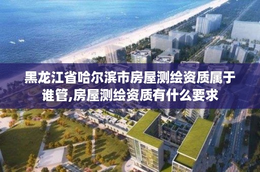 黑龙江省哈尔滨市房屋测绘资质属于谁管,房屋测绘资质有什么要求