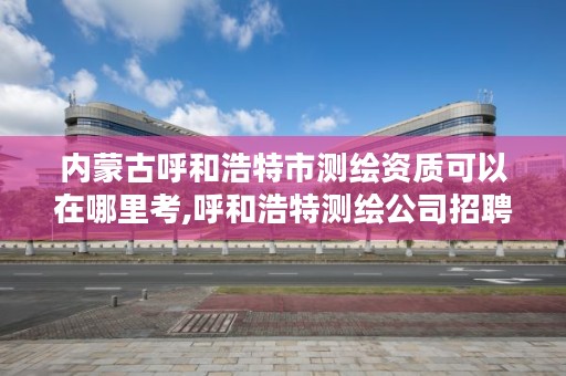 内蒙古呼和浩特市测绘资质可以在哪里考,呼和浩特测绘公司招聘