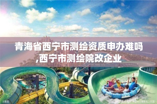 青海省西宁市测绘资质申办难吗,西宁市测绘院改企业