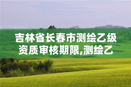 吉林省长春市测绘乙级资质审核期限,测绘乙级资质申请需要什么条件